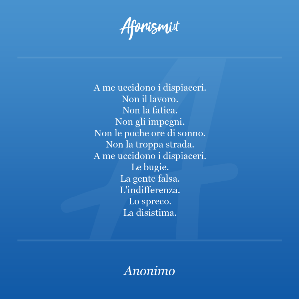 Aforisma - A me uccidono i dispiaceri. Non il lavoro. Non la fatica. Non gli impegni. Non le poche ore di sonno. Non la troppa strada. A me uccidono i dispiaceri. Le bugie. La gente falsa. L'indifferenza. Lo spreco. La disistima.