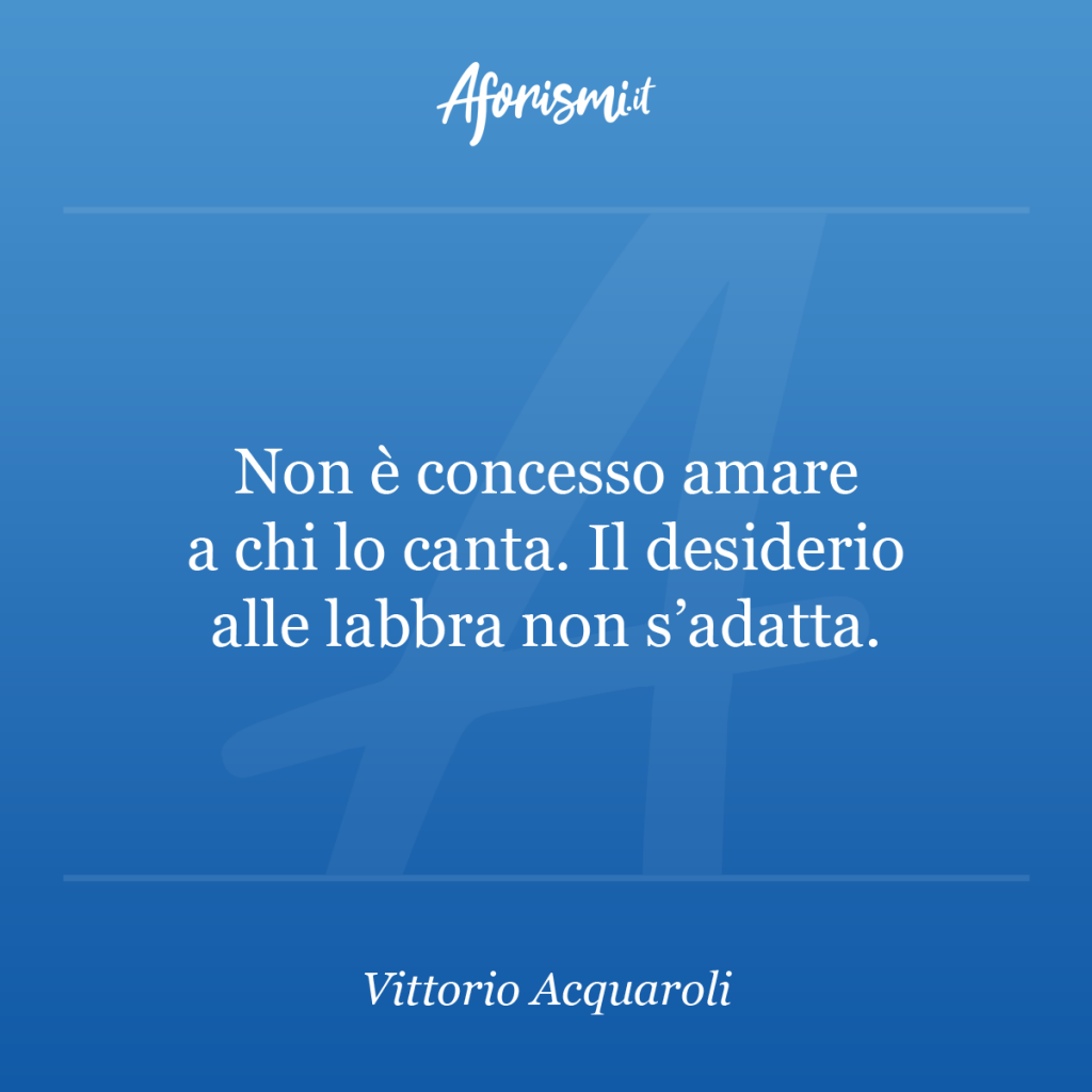 Aforisma Vittorio Acquaroli - Non è concesso amare a chi lo canta. Il desiderio alle labbra non s'adatta.