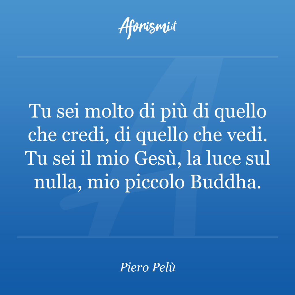 Aforisma Piero Pelù - Tu sei molto di più di quello che credi, di quello che vedi. Tu sei il mio Gesù, la luce sul nulla, mio piccolo Buddha.