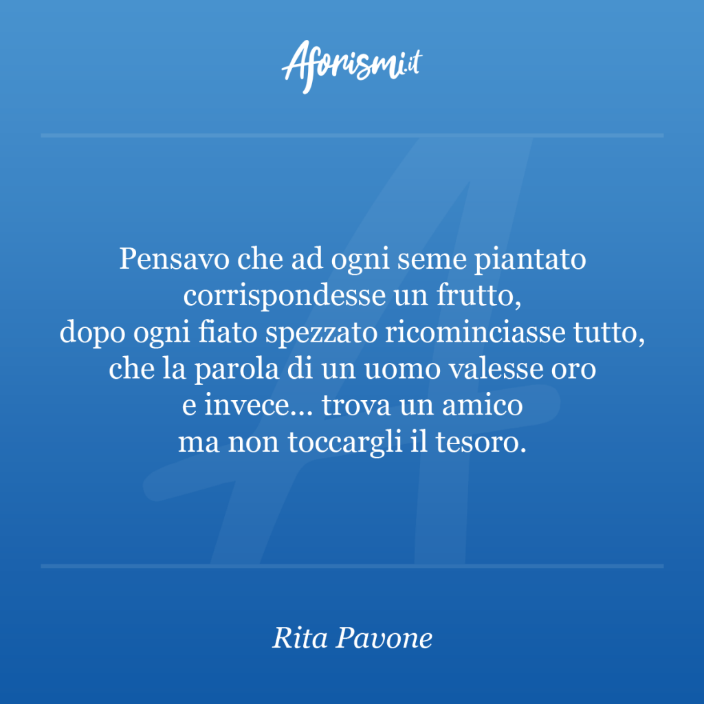 Aforisma Rita Pavone - Pensavo che ad ogni seme piantato corrispondesse un frutto, dopo ogni fiato spezzato ricominciasse tutto, che la parola di un uomo valesse oro e invece... trova un amico ma non toccargli il tesoro.
